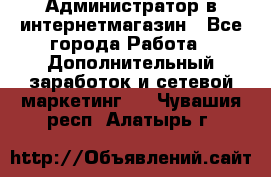 Администратор в интернетмагазин - Все города Работа » Дополнительный заработок и сетевой маркетинг   . Чувашия респ.,Алатырь г.